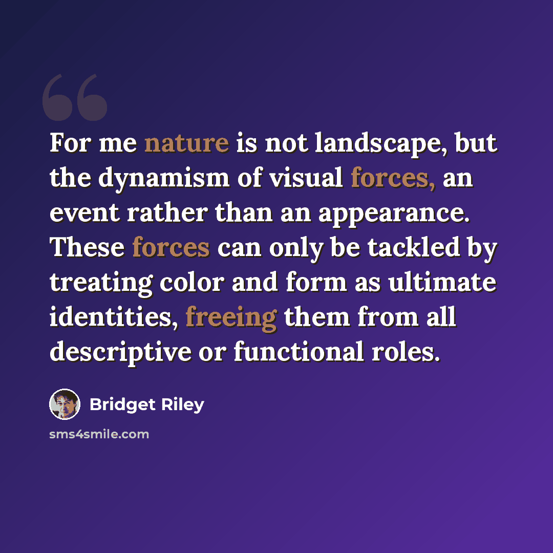 “For me nature is not landscape, but the dynamism of visual forces, an event rather than an appearance. These forces can only be tackled by treating color and form as ultimate identities, freeing them from all descriptive or functional roles.” quote by Bridget Riley