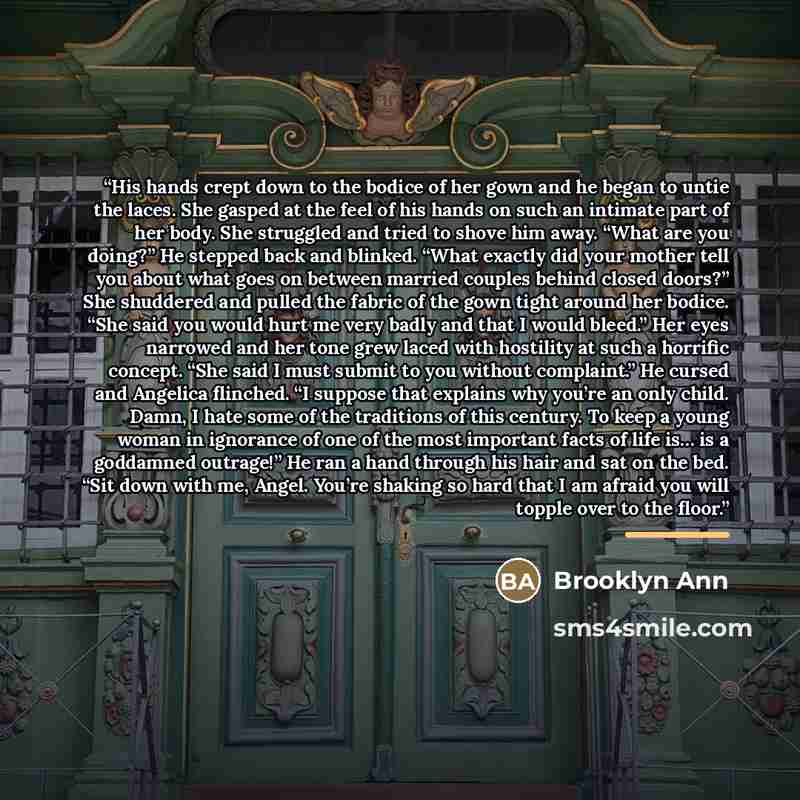 “His hands crept down to the bodice of her gown and he began to untie the laces. She gasped at the feel of his hands on such an intimate part of her body. She struggled and tried to shove him away. “What are you doing?” He stepped back and blinked. “What exactly did your mother tell you about what…” quote by Brooklyn Ann
