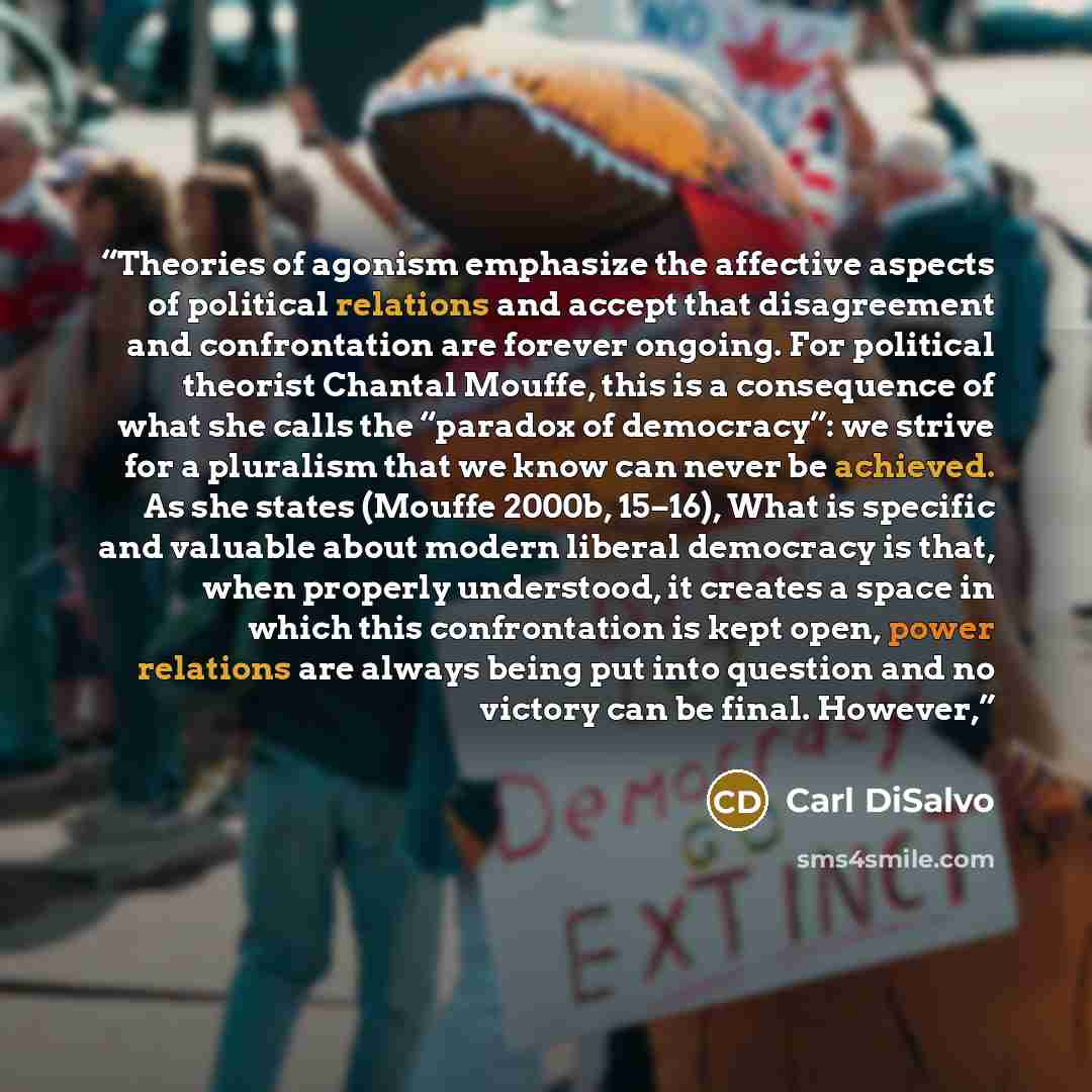 “Theories of agonism emphasize the affective aspects of political relations and accept that disagreement and confrontation are forever ongoing. For political theorist Chantal Mouffe, this is a consequence of what she calls the “paradox of democracy”: we strive for a pluralism that we know can never…” quote by Carl DiSalvo