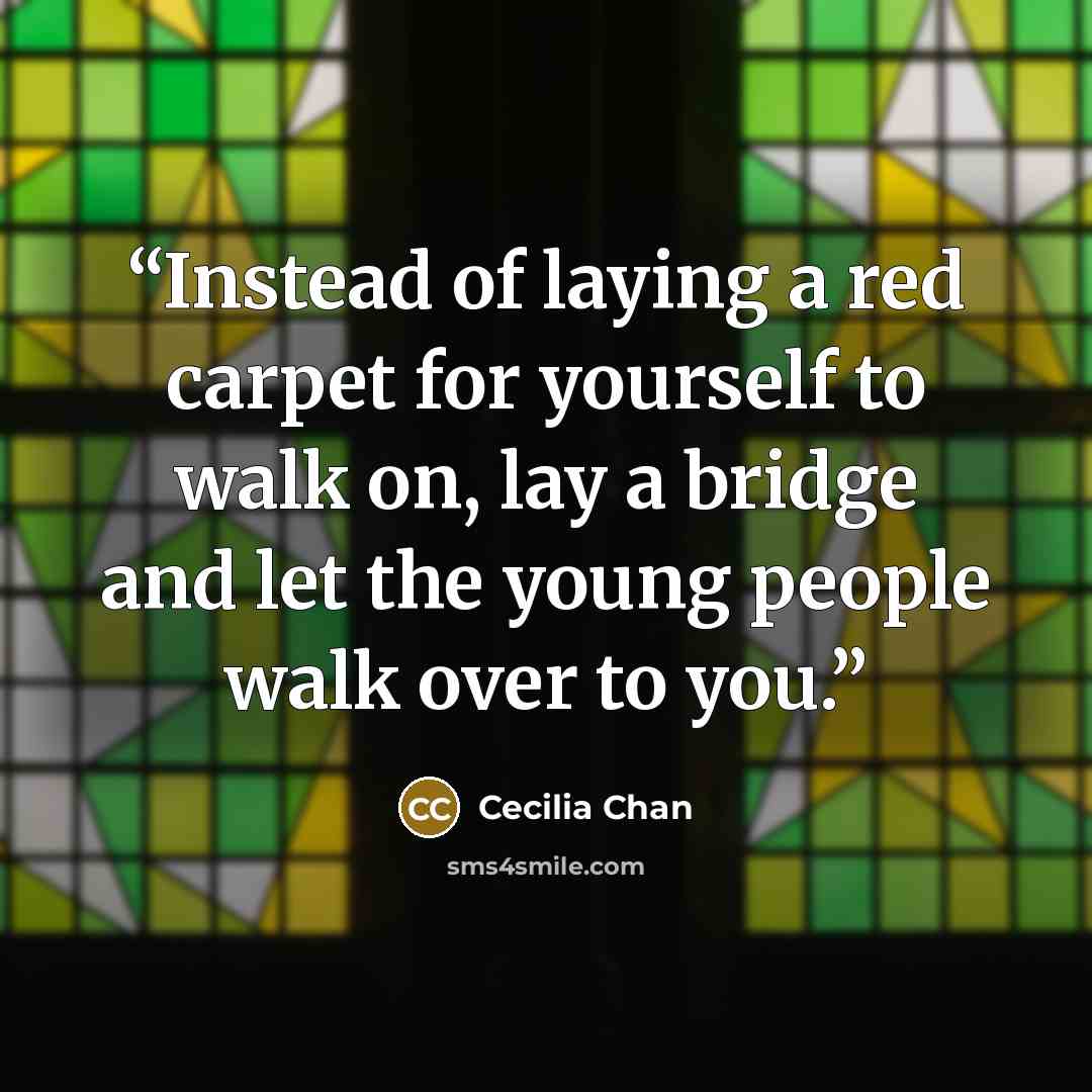 “Instead of laying a red carpet for yourself to walk on, lay a bridge and let the young people walk over to you.” quote by Cecilia Chan