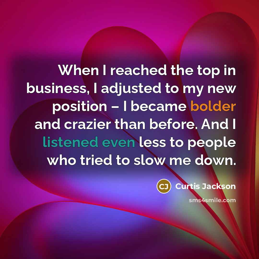 “When I reached the top in business, I adjusted to my new position – I became bolder and crazier than before. And I listened even less to people who tried to slow me down.” quote by Curtis Jackson