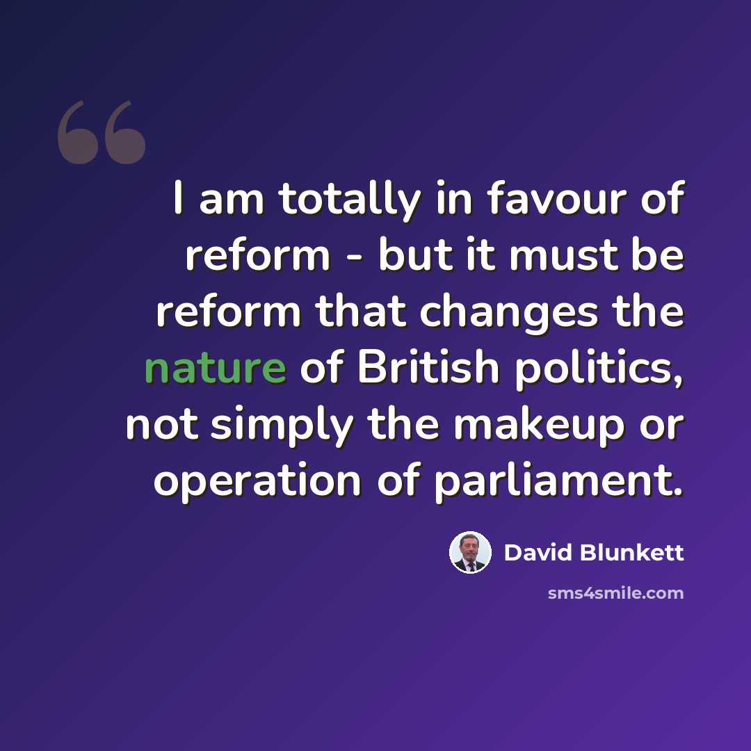 “I am totally in favour of reform - but it must be reform that changes the nature of British politics, not simply the makeup or operation of parliament.” quote by David Blunkett