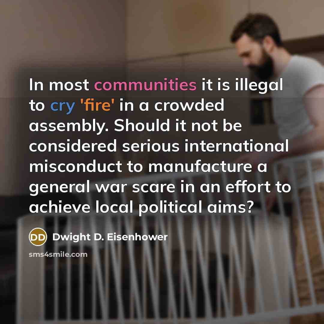 “In most communities it is illegal to cry 'fire' in a crowded assembly. Should it not be considered serious international misconduct to manufacture a general war scare in an effort to achieve local political aims?” quote by Dwight D. Eisenhower