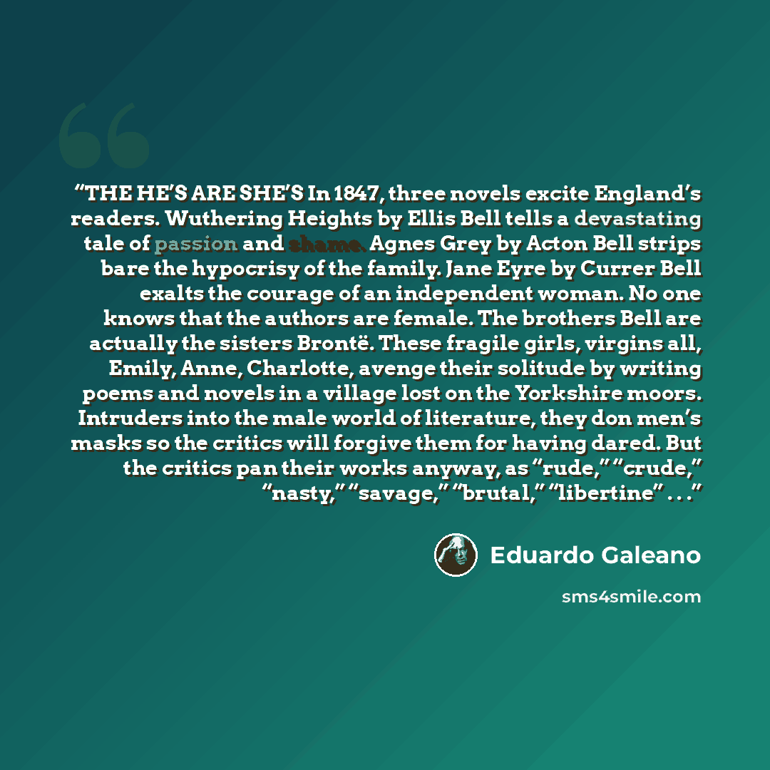 “THE HE’S ARE SHE’S In 1847, three novels excite England’s readers. Wuthering Heights by Ellis Bell tells a devastating tale of passion and shame. Agnes Grey by Acton Bell strips bare the hypocrisy of the family. Jane Eyre by Currer Bell exalts the courage of an independent woman. No one knows that…” quote by Eduardo Galeano