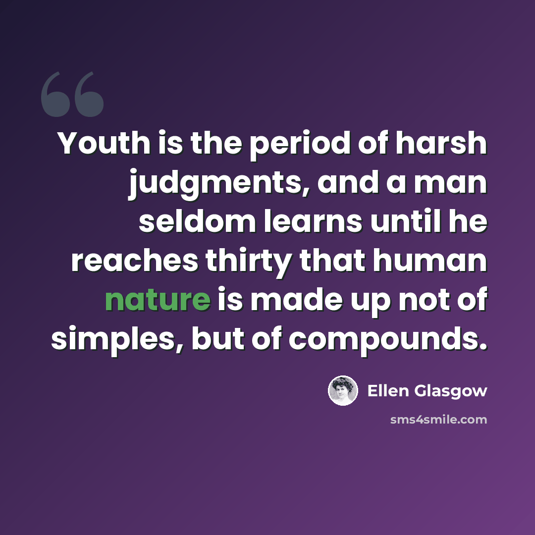 “Youth is the period of harsh judgments, and a man seldom learns until he reaches thirty that human nature is made up not of simples, but of compounds.” quote by Ellen Glasgow