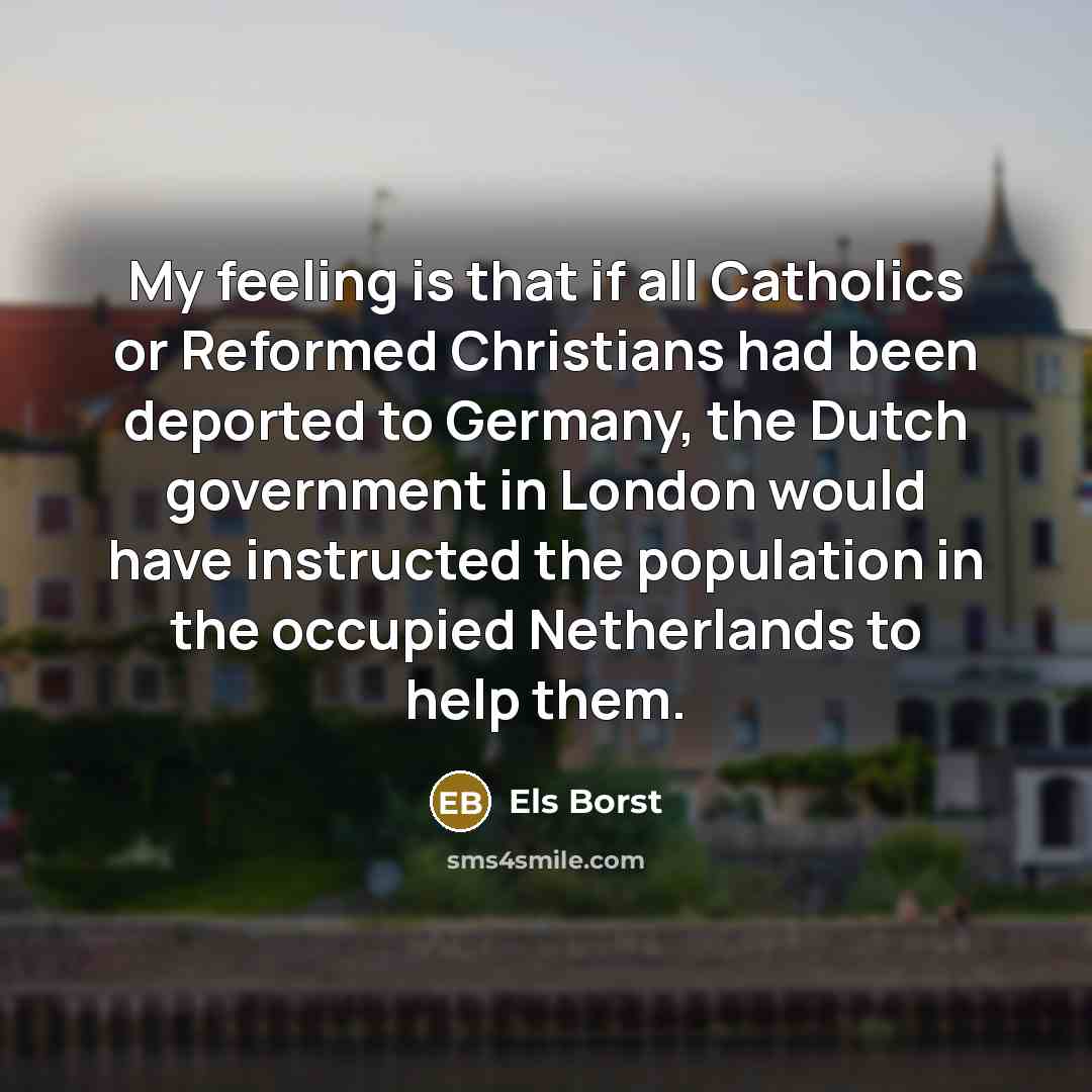 “My feeling is that if all Catholics or Reformed Christians had been deported to Germany, the Dutch government in London would have instructed the population in the occupied Netherlands to help them.” quote by Els Borst