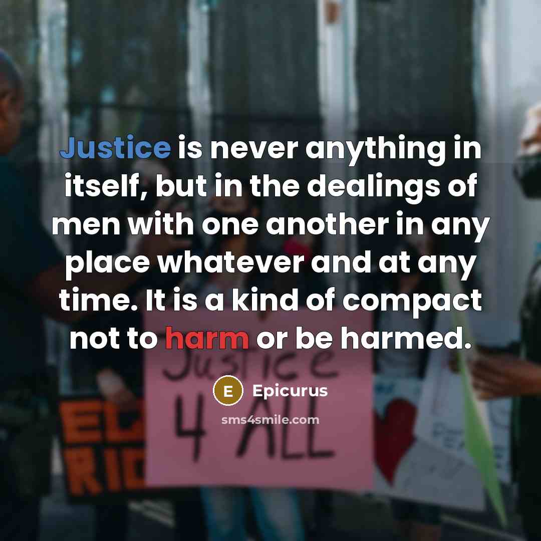 “Justice is never anything in itself, but in the dealings of men with one another in any place whatever and at any time. It is a kind of compact not to harm or be harmed.” quote by Epicurus