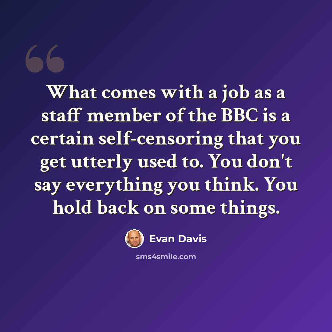 “What comes with a job as a staff member of the BBC is a certain self-censoring that you get utterly used to. You don't say everything you think. You hold back on some things.” quote by Evan Davis