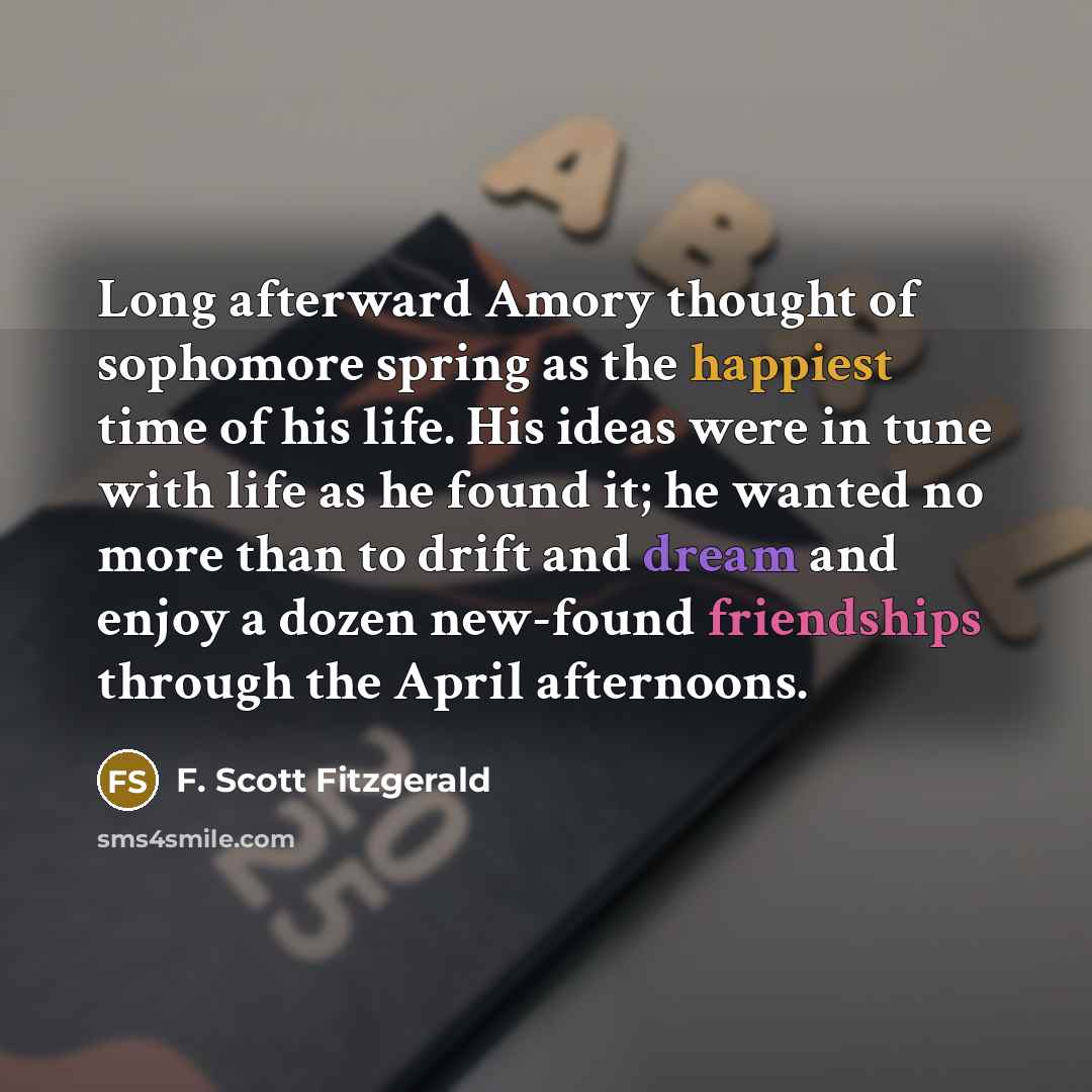 “Long afterward Amory thought of sophomore spring as the happiest time of his life. His ideas were in tune with life as he found it; he wanted no more than to drift and dream and enjoy a dozen new-found friendships through the April afternoons.” quote by F. Scott Fitzgerald