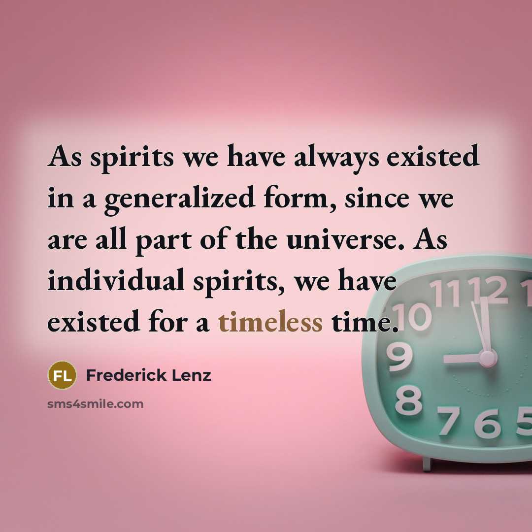 “As spirits we have always existed in a generalized form, since we are all part of the universe. As individual spirits, we have existed for a timeless time.” quote by Frederick Lenz