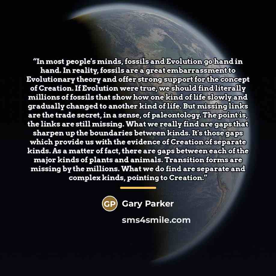“In most people's minds, fossils and Evolution go hand in hand. In reality, fossils are a great embarrassment to Evolutionary theory and offer strong support for the concept of Creation. If Evolution were true, we should find literally millions of fossils that show how one kind of life slowly and…” quote by Gary Parker