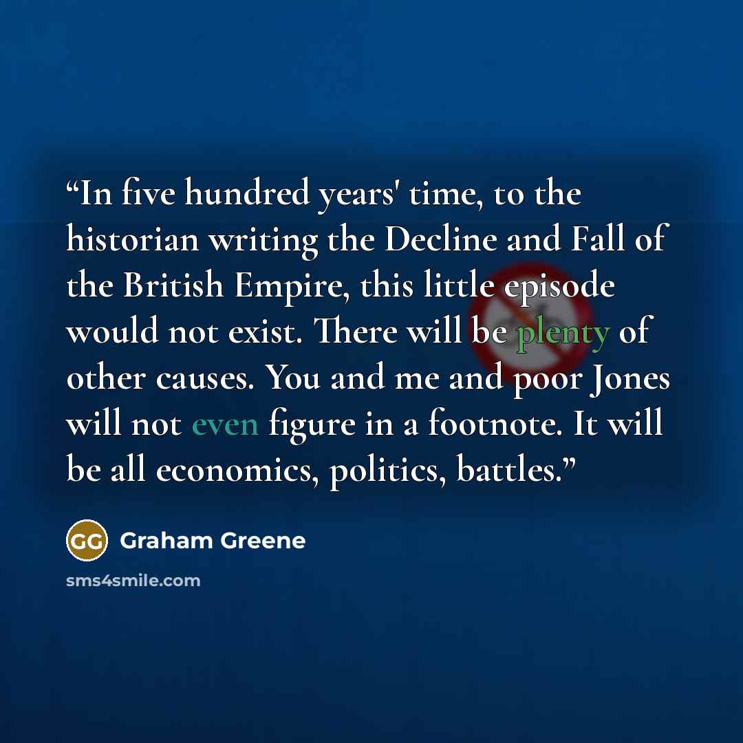 “In five hundred years' time, to the historian writing the Decline and Fall of the British Empire, this little episode would not exist. There will be plenty of other causes. You and me and poor Jones will not even figure in a footnote. It will be all economics, politics, battles.” quote by Graham Greene