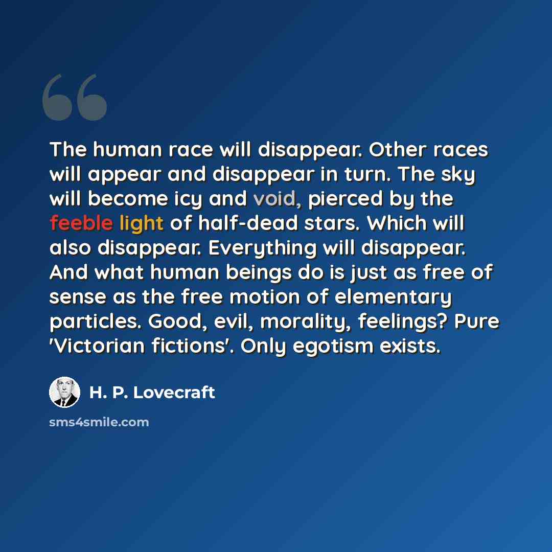 “The human race will disappear. Other races will appear and disappear in turn. The sky will become icy and void, pierced by the feeble light of half-dead stars. Which will also disappear. Everything will disappear. And what human beings do is just as free of sense as the free motion of elementary…” quote by H. P. Lovecraft