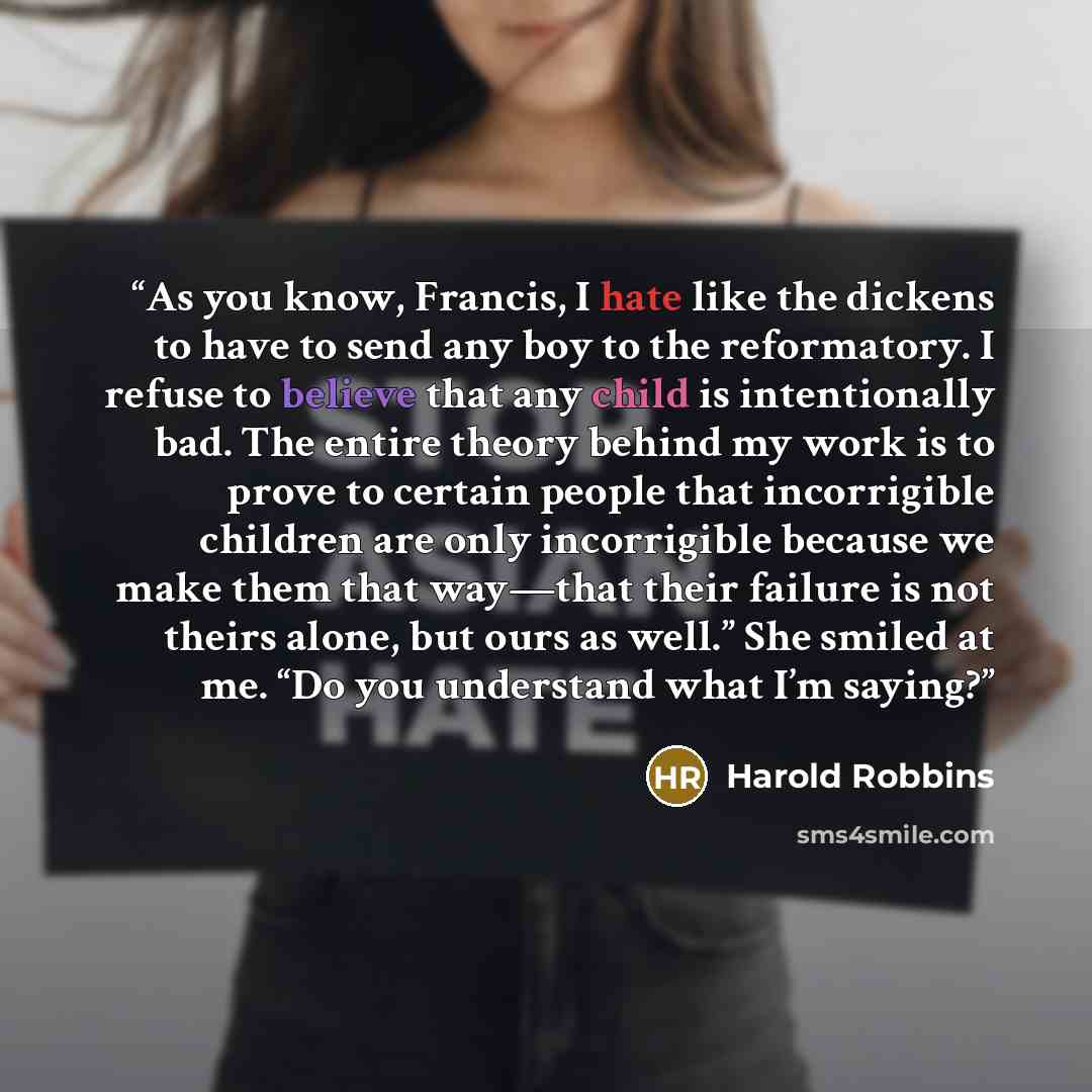 “As you know, Francis, I hate like the dickens to have to send any boy to the reformatory. I refuse to believe that any child is intentionally bad. The entire theory behind my work is to prove to certain people that incorrigible children are only incorrigible because we make them that way—that…” quote by Harold Robbins