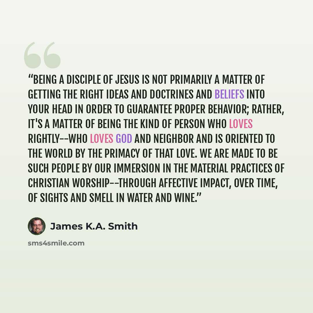 “Being a disciple of Jesus is not primarily a matter of getting the right ideas and doctrines and beliefs into your head in order to guarantee proper behavior; rather, it's a matter of being the kind of person who loves rightly--who loves God and neighbor and is oriented to the world by the primacy…” quote by James K.A. Smith