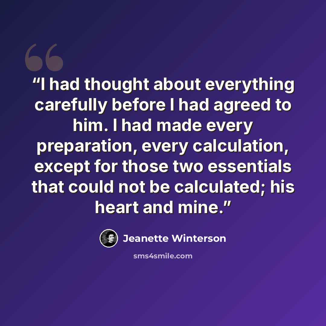 “I had thought about everything carefully before I had agreed to him. I had made every preparation, every calculation, except for those two essentials that could not be calculated; his heart and mine.” quote by Jeanette Winterson