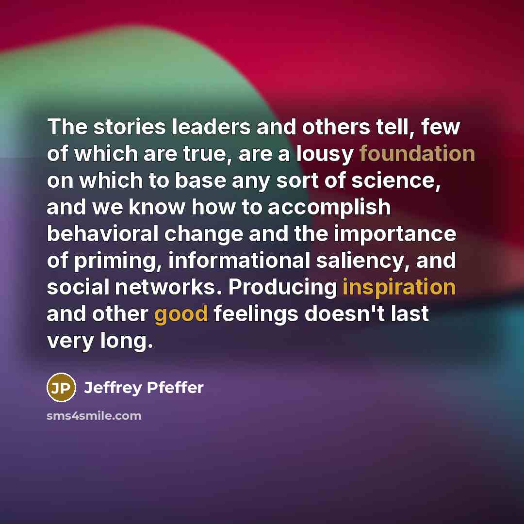 “The stories leaders and others tell, few of which are true, are a lousy foundation on which to base any sort of science, and we know how to accomplish behavioral change and the importance of priming, informational saliency, and social networks. Producing inspiration and other good feelings doesn't…” quote by Jeffrey Pfeffer