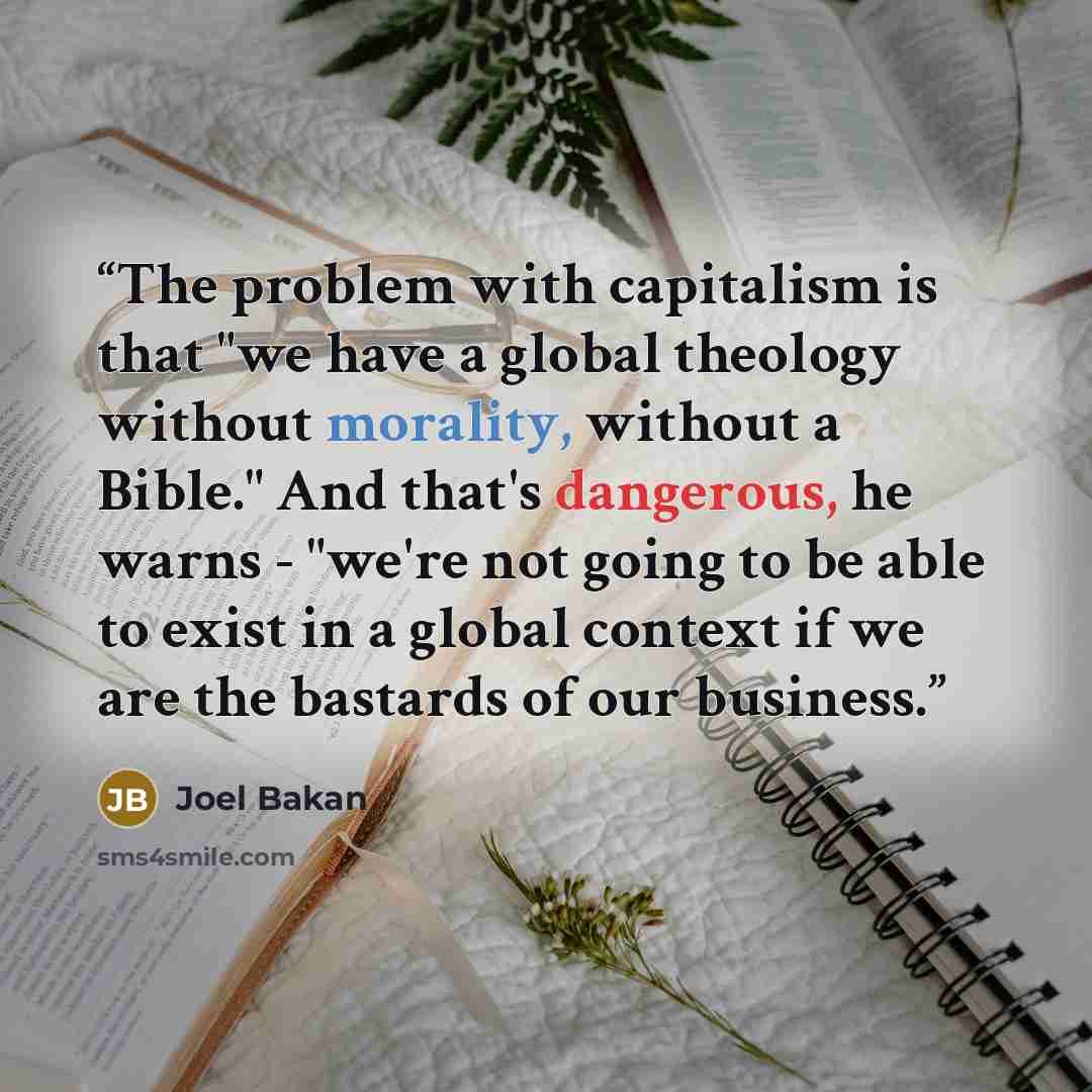 “The problem with capitalism is that "we have a global theology without morality, without a Bible." And that's dangerous, he warns - "we're not going to be able to exist in a global context if we are the bastards of our business.” quote by Joel Bakan