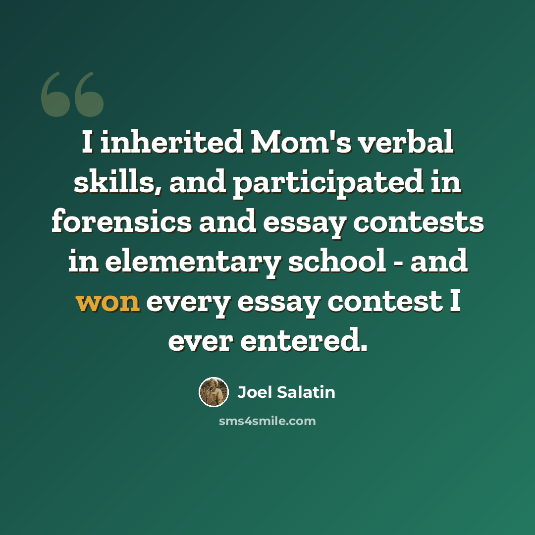 “I inherited Mom's verbal skills, and participated in forensics and essay contests in elementary school - and won every essay contest I ever entered.” quote by Joel Salatin