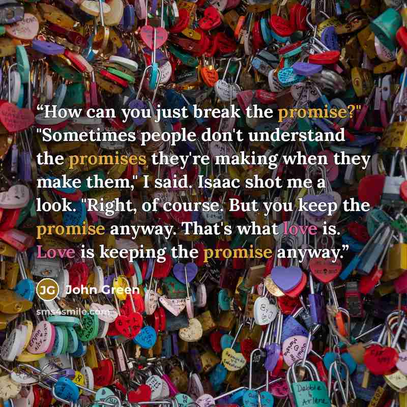 “How can you just break the promise?" "Sometimes people don't understand the promises they're making when they make them," I said. Isaac shot me a look. "Right, of course. But you keep the promise anyway. That's what love is. Love is keeping the promise anyway.” quote by John Green