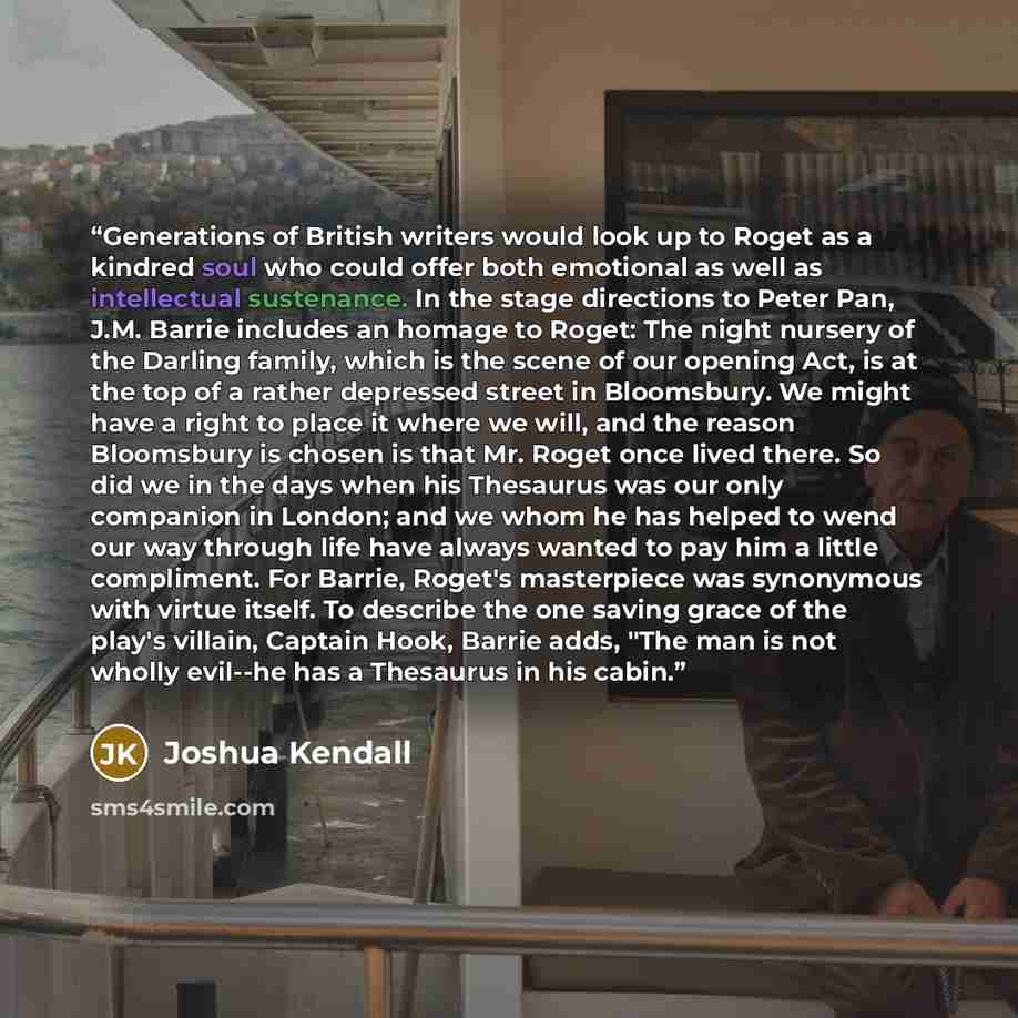 “Generations of British writers would look up to Roget as a kindred soul who could offer both emotional as well as intellectual sustenance. In the stage directions to Peter Pan, J.M. Barrie includes an homage to Roget: The night nursery of the Darling family, which is the scene of our opening Act…” quote by Joshua Kendall