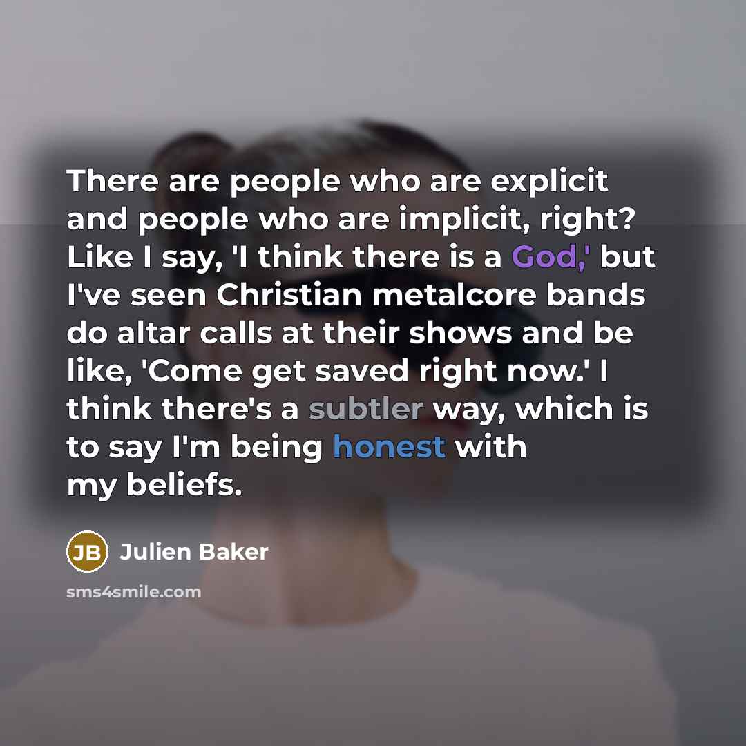 “There are people who are explicit and people who are implicit, right? Like I say, 'I think there is a God,' but I've seen Christian metalcore bands do altar calls at their shows and be like, 'Come get saved right now.' I think there's a subtler way, which is to say I'm being honest with my beliefs.” quote by Julien Baker