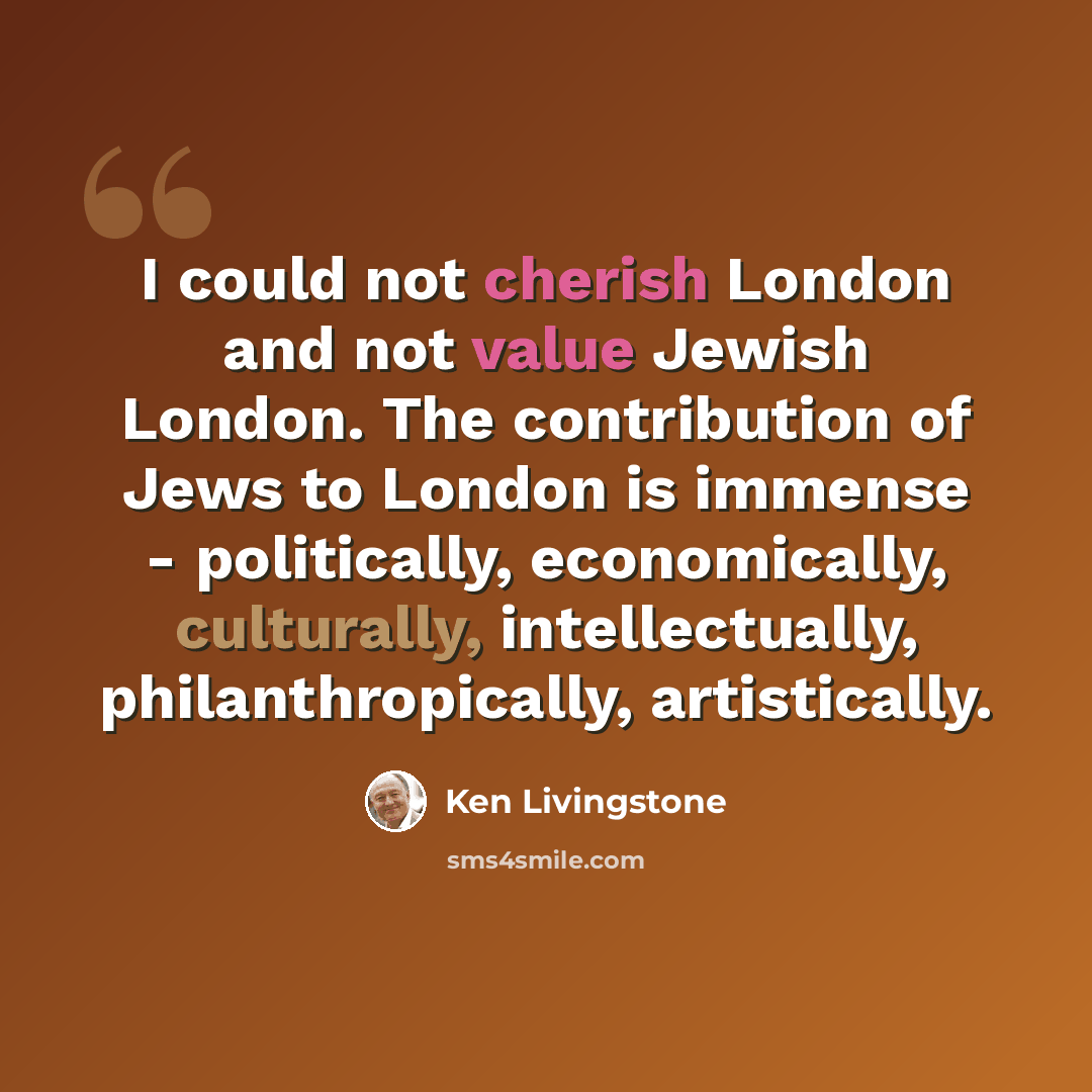 “I could not cherish London and not value Jewish London. The contribution of Jews to London is immense - politically, economically, culturally, intellectually, philanthropically, artistically.” quote by Ken Livingstone