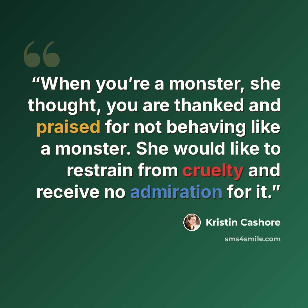 “When you’re a monster, she thought, you are thanked and praised for not behaving like a monster. She would like to restrain from cruelty and receive no admiration for it.” quote by Kristin Cashore