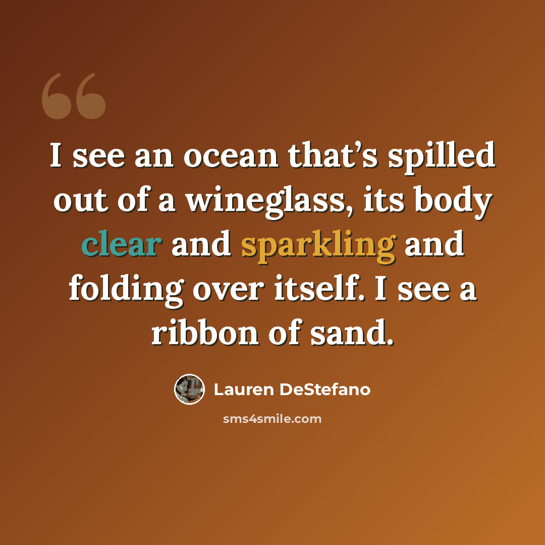 “I see an ocean that’s spilled out of a wineglass, its body clear and sparkling and folding over itself. I see a ribbon of sand.” quote by Lauren DeStefano
