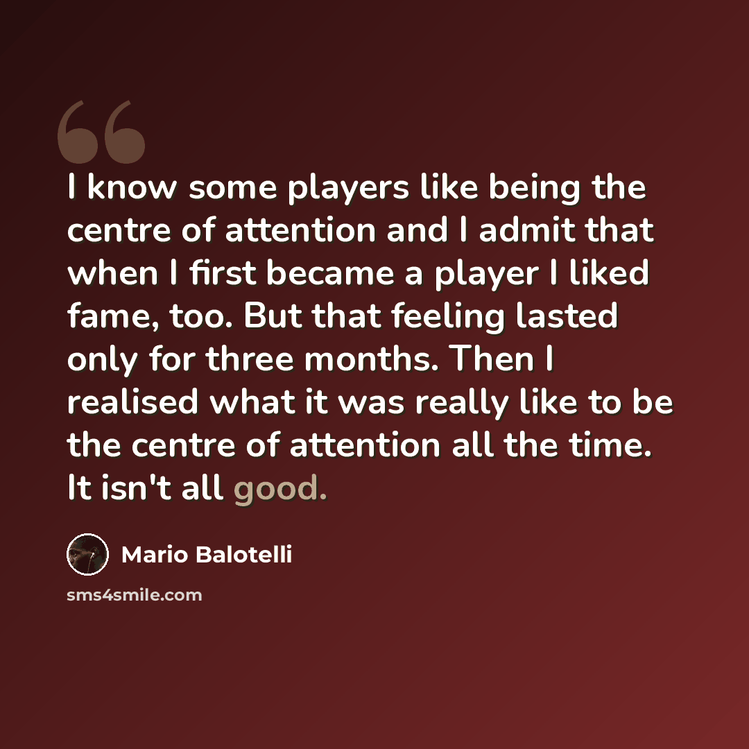 “I know some players like being the centre of attention and I admit that when I first became a player I liked fame, too. But that feeling lasted only for three months. Then I realised what it was really like to be the centre of attention all the time. It isn't all good.” quote by Mario Balotelli