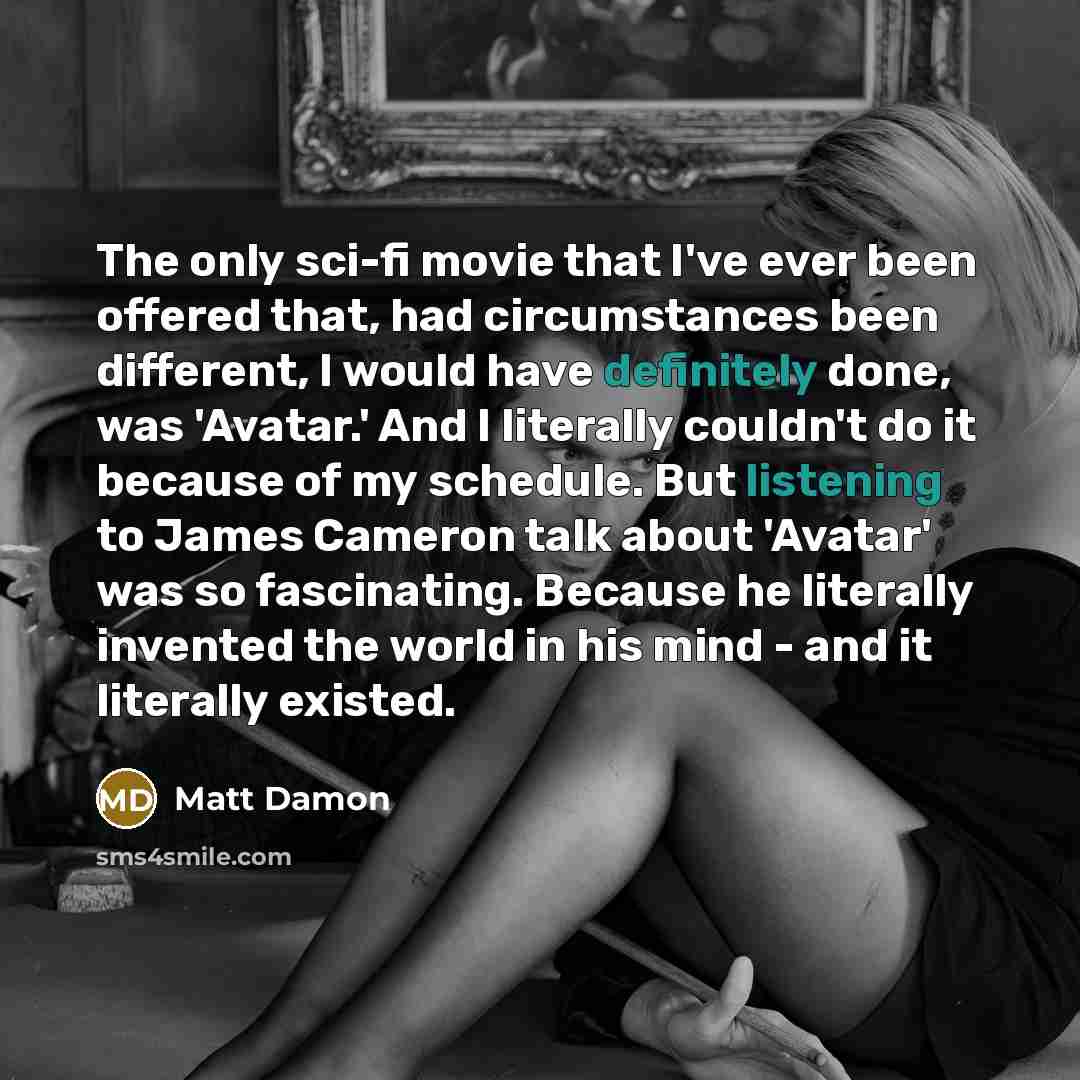 “The only sci-fi movie that I've ever been offered that, had circumstances been different, I would have definitely done, was 'Avatar.' And I literally couldn't do it because of my schedule. But listening to James Cameron talk about 'Avatar' was so fascinating. Because he literally invented the…” quote by Matt Damon