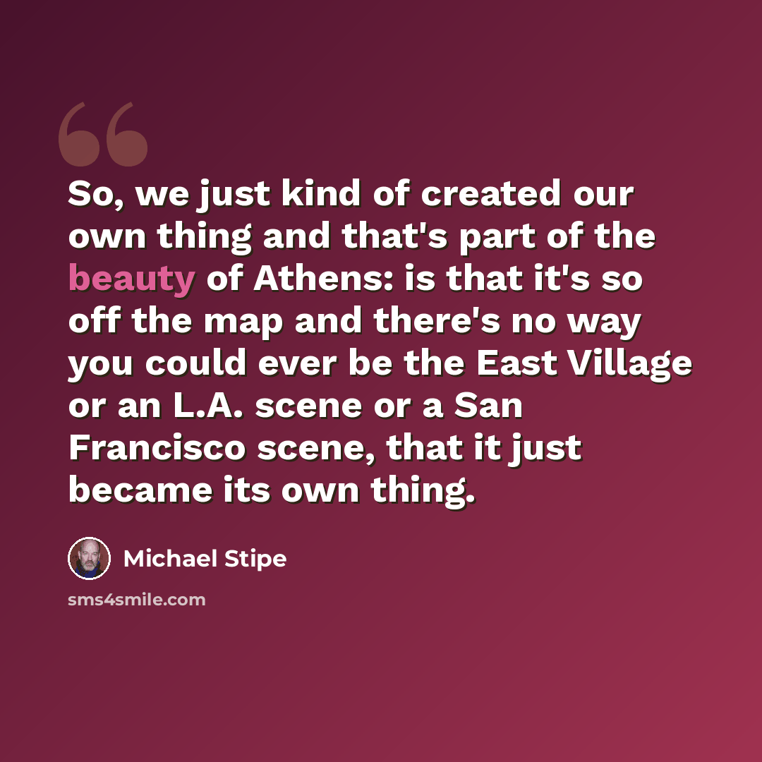 “So, we just kind of created our own thing and that's part of the beauty of Athens: is that it's so off the map and there's no way you could ever be the East Village or an L.A. scene or a San Francisco scene, that it just became its own thing.” quote by Michael Stipe