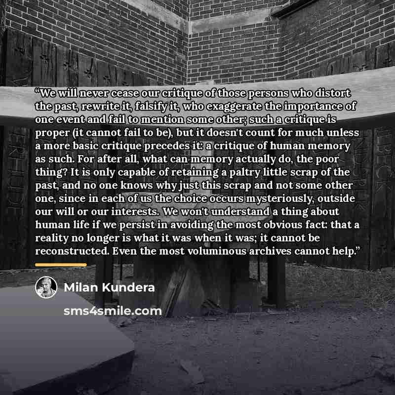 “We will never cease our critique of those persons who distort the past, rewrite it, falsify it, who exaggerate the importance of one event and fail to mention some other; such a critique is proper (it cannot fail to be), but it doesn't count for much unless a more basic critique precedes it: a…” quote by Milan Kundera