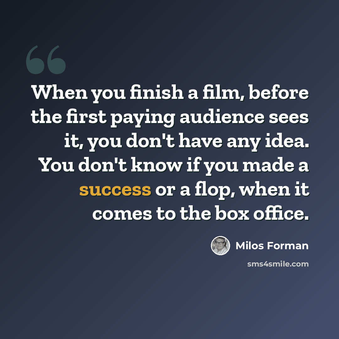 “When you finish a film, before the first paying audience sees it, you don't have any idea. You don't know if you made a success or a flop, when it comes to the box office.” quote by Milos Forman