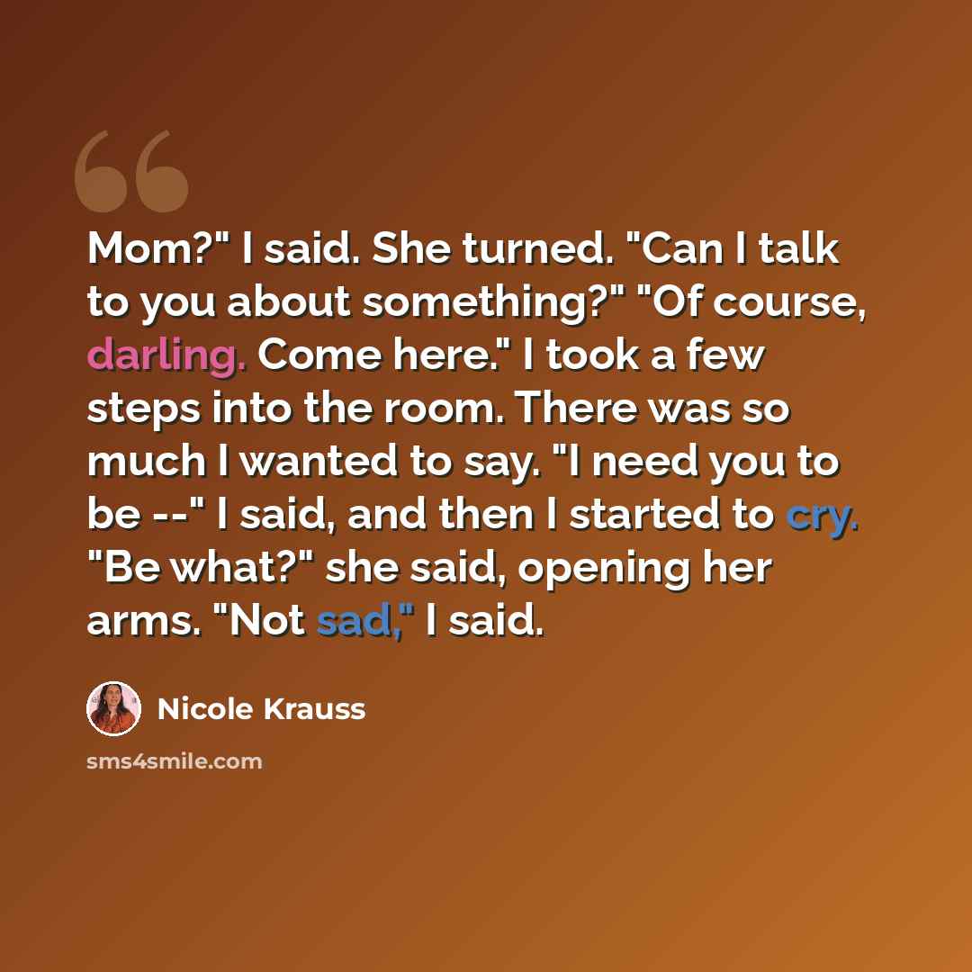 “Mom?" I said. She turned. "Can I talk to you about something?" "Of course, darling. Come here." I took a few steps into the room. There was so much I wanted to say. "I need you to be --" I said, and then I started to cry. "Be what?" she said, opening her arms. "Not sad," I said.” quote by Nicole Krauss