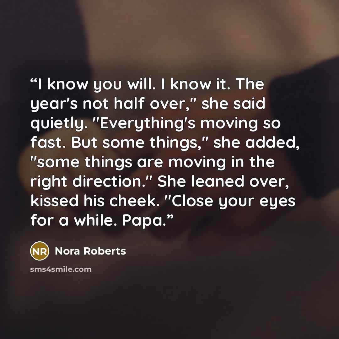 “I know you will. I know it. The year's not half over," she said quietly. "Everything's moving so fast. But some things," she added, "some things are moving in the right direction." She leaned over, kissed his cheek. "Close your eyes for a while. Papa.” quote by Nora Roberts