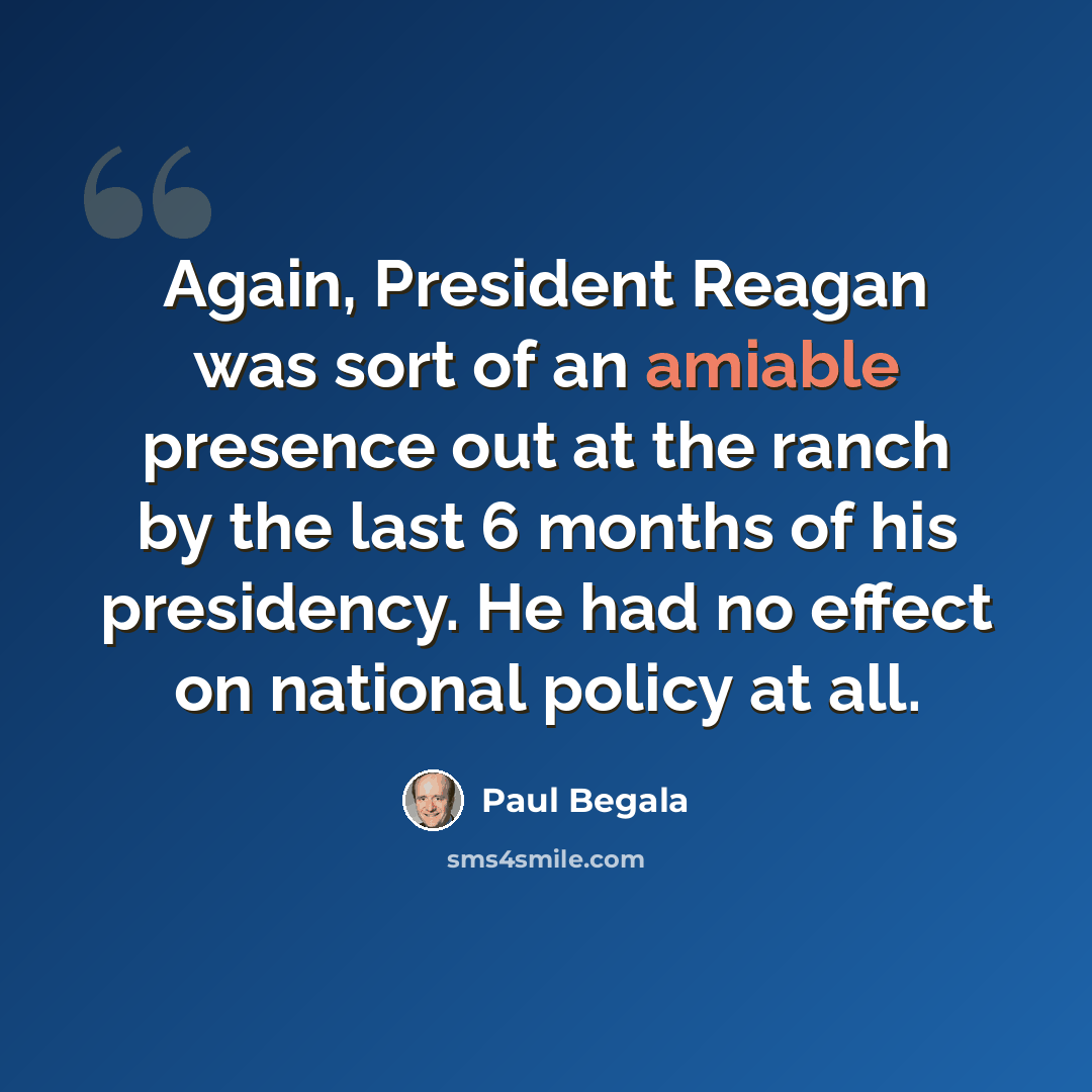 “Again, President Reagan was sort of an amiable presence out at the ranch by the last 6 months of his presidency. He had no effect on national policy at all.” quote by Paul Begala