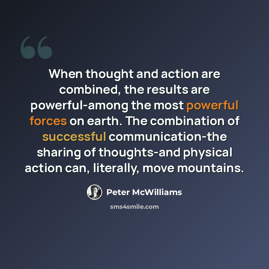 “When thought and action are combined, the results are powerful-among the most powerful forces on earth. The combination of successful communication-the sharing of thoughts-and physical action can, literally, move mountains.” quote by Peter McWilliams