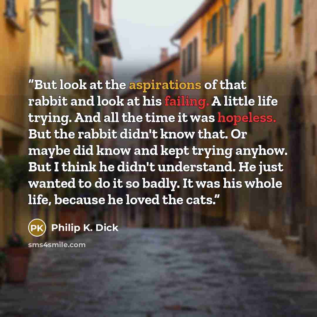 “But look at the aspirations of that rabbit and look at his failing. A little life trying. And all the time it was hopeless. But the rabbit didn't know that. Or maybe did know and kept trying anyhow. But I think he didn't understand. He just wanted to do it so badly. It was his whole life, because…” quote by Philip K. Dick