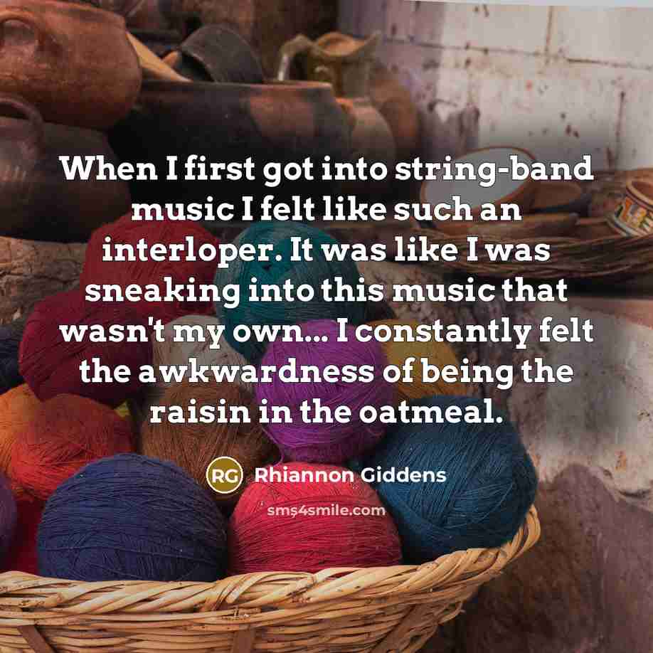 “When I first got into string-band music I felt like such an interloper. It was like I was sneaking into this music that wasn't my own... I constantly felt the awkwardness of being the raisin in the oatmeal.” quote by Rhiannon Giddens