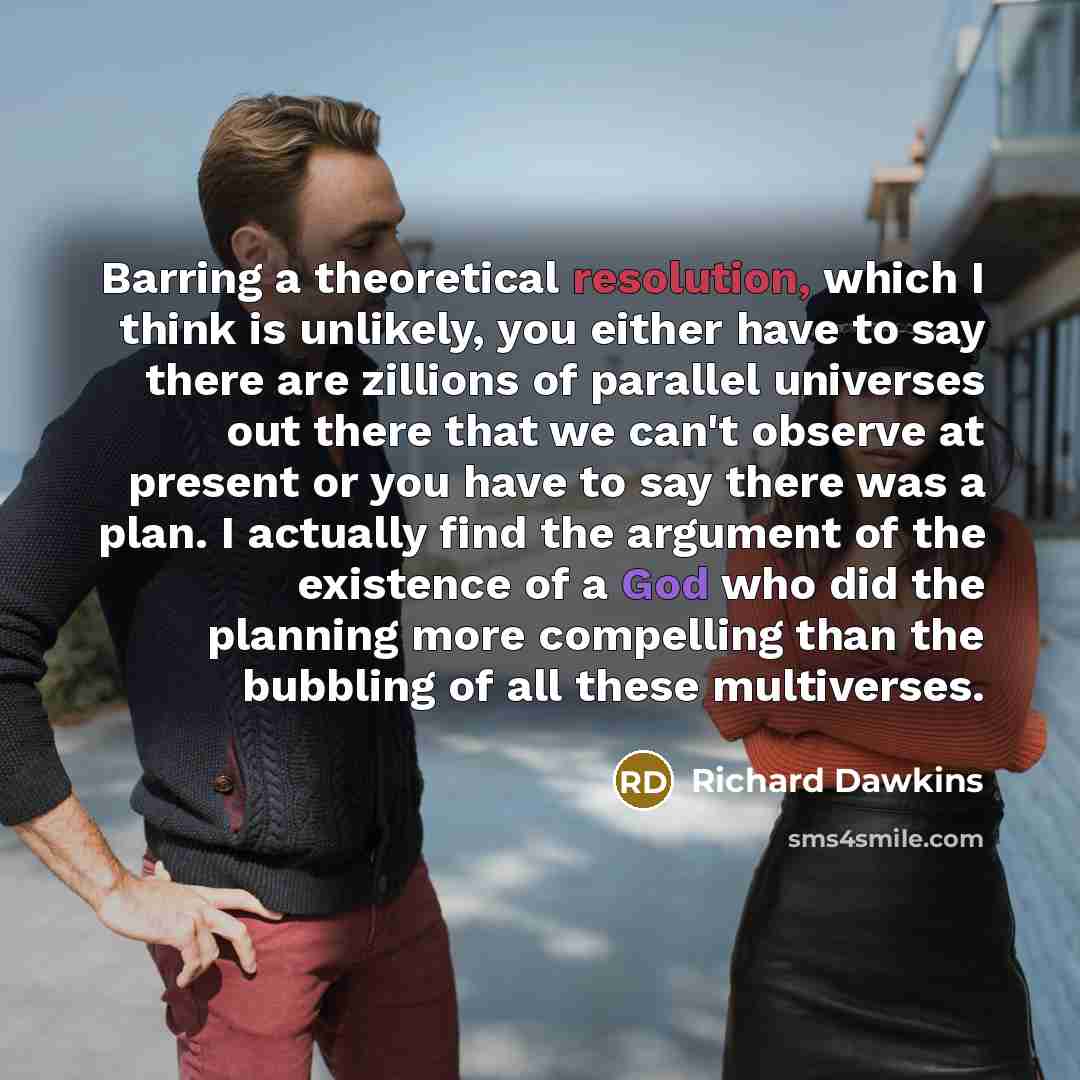 “Barring a theoretical resolution, which I think is unlikely, you either have to say there are zillions of parallel universes out there that we can't observe at present or you have to say there was a plan. I actually find the argument of the existence of a God who did the planning more compelling…” quote by Richard Dawkins
