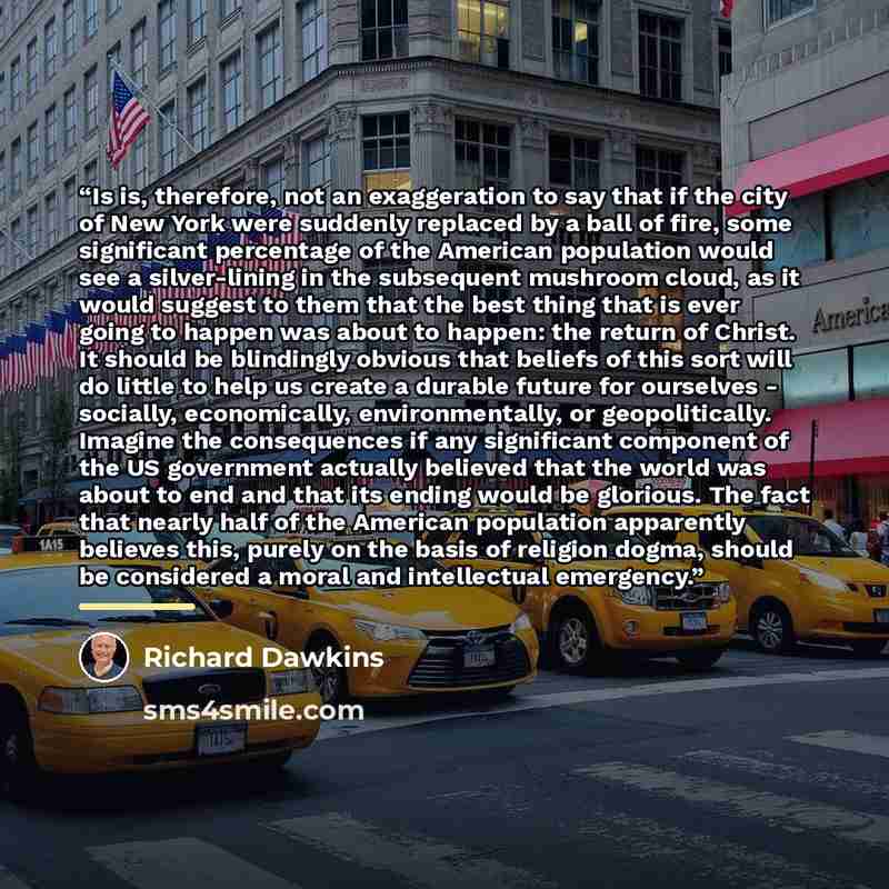“Is is, therefore, not an exaggeration to say that if the city of New York were suddenly replaced by a ball of fire, some significant percentage of the American population would see a silver-lining in the subsequent mushroom cloud, as it would suggest to them that the best thing that is ever going…” quote by Richard Dawkins