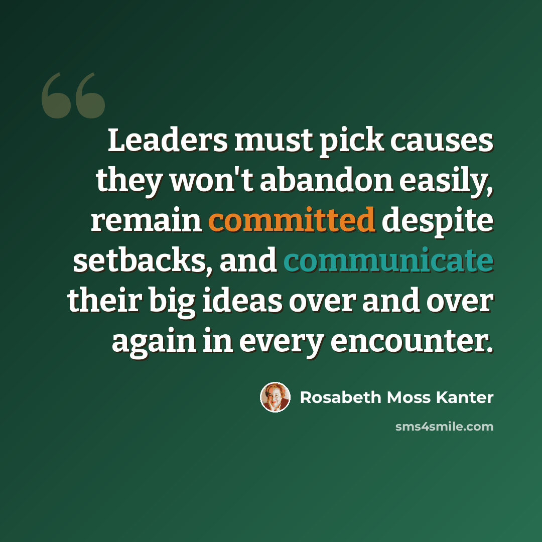 “Leaders must pick causes they won't abandon easily, remain committed despite setbacks, and communicate their big ideas over and over again in every encounter.” quote by Rosabeth Moss Kanter