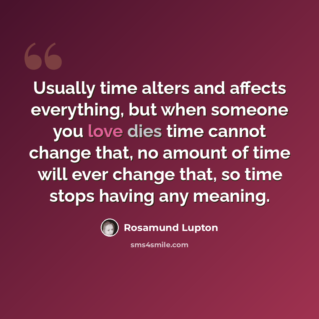 “Usually time alters and affects everything, but when someone you love dies time cannot change that, no amount of time will ever change that, so time stops having any meaning.” quote by Rosamund Lupton