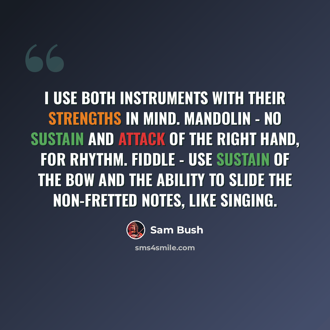 “I use both instruments with their strengths in mind. Mandolin - no sustain and attack of the right hand, for rhythm. Fiddle - use sustain of the bow and the ability to slide the non-fretted notes, like singing.” quote by Sam Bush