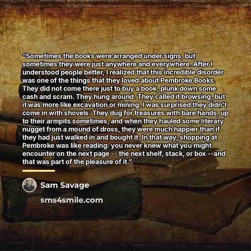 “Sometimes the books were arranged under signs, but sometimes they were just anywhere and everywhere. After I understood people better, I realized that this incredible disorder was one of the things that they loved about Pembroke Books. They did not come there just to buy a book, plunk down some…” quote by Sam Savage
