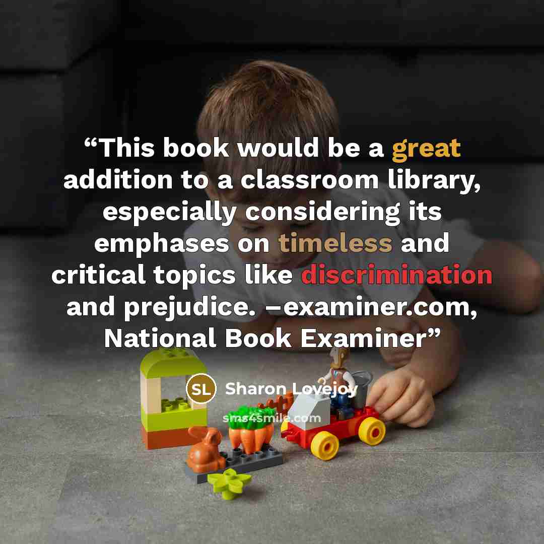 “This book would be a great addition to a classroom library, especially considering its emphases on timeless and critical topics like discrimination and prejudice. –examiner.com, National Book Examiner” quote by Sharon Lovejoy