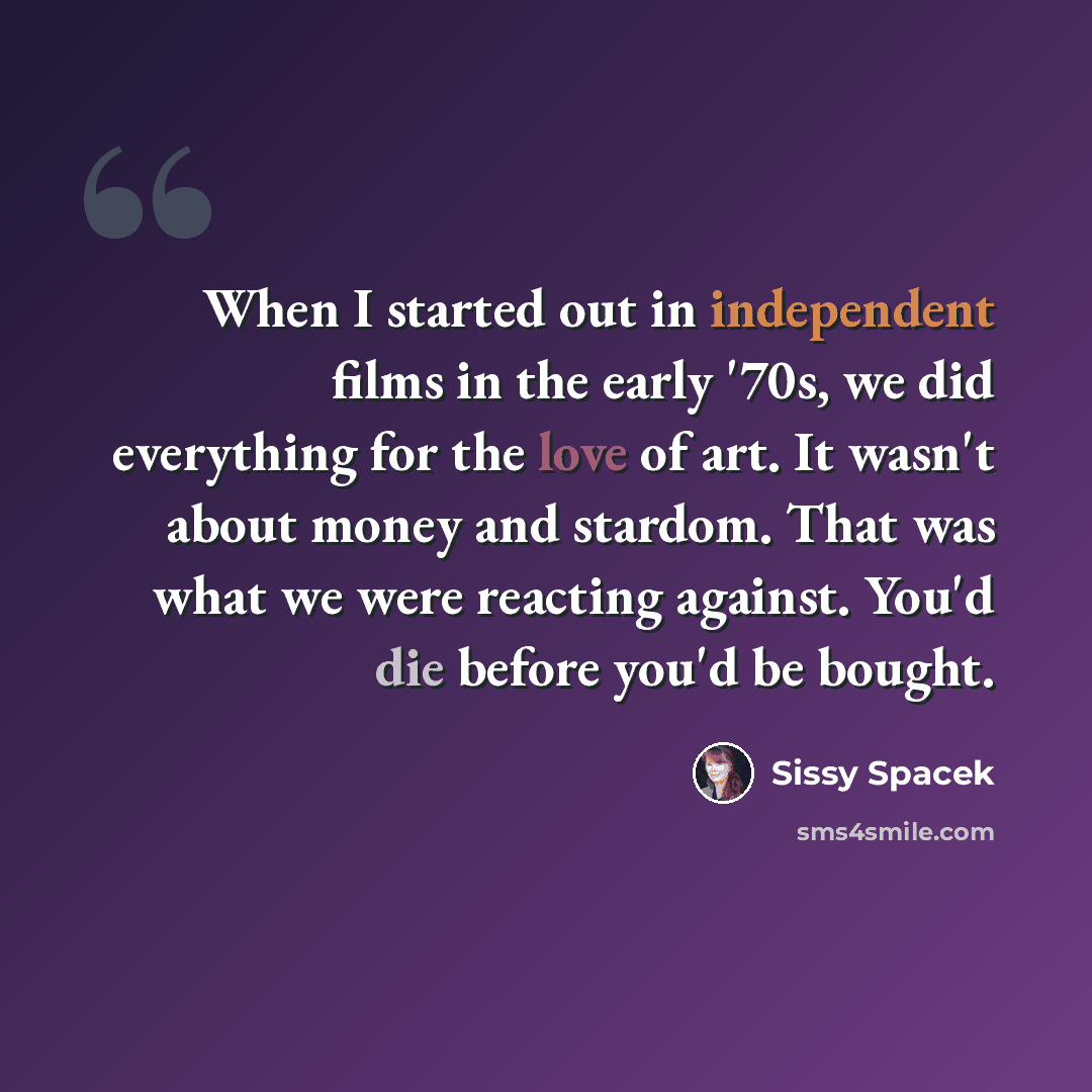 “When I started out in independent films in the early '70s, we did everything for the love of art. It wasn't about money and stardom. That was what we were reacting against. You'd die before you'd be bought.” quote by Sissy Spacek