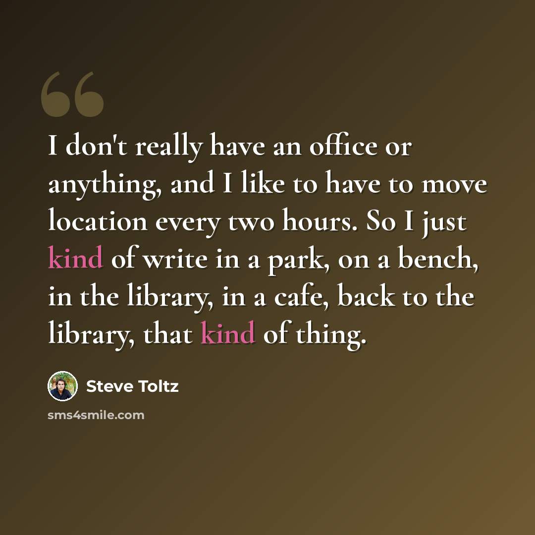 “I don't really have an office or anything, and I like to have to move location every two hours. So I just kind of write in a park, on a bench, in the library, in a cafe, back to the library, that kind of thing.” quote by Steve Toltz