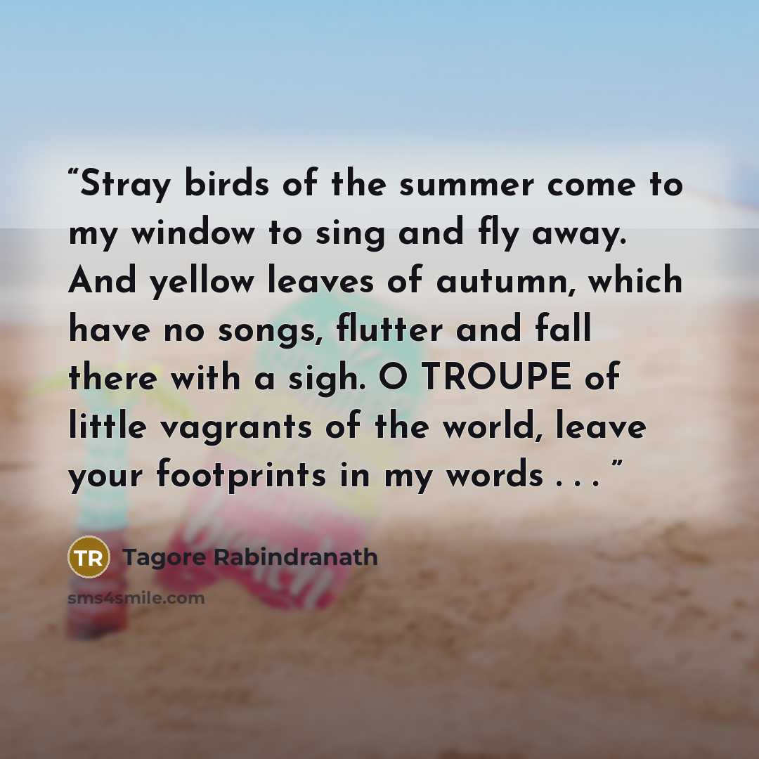 “Stray birds of the summer come to my window to sing and fly away. And yellow leaves of autumn, which have no songs, flutter and fall there with a sigh. O TROUPE of little vagrants of the world, leave your footprints in my words . . .” quote by Tagore Rabindranath